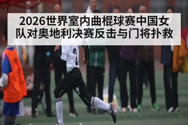 2026世界室内曲棍球赛中国女队对奥地利决赛反击与门将扑救